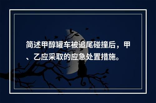 简述甲醇罐车被追尾碰撞后，甲、乙应采取的应急处置措施。