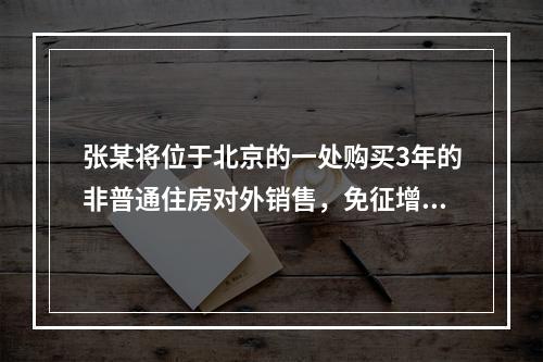 张某将位于北京的一处购买3年的非普通住房对外销售，免征增值税