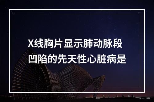 X线胸片显示肺动脉段凹陷的先天性心脏病是