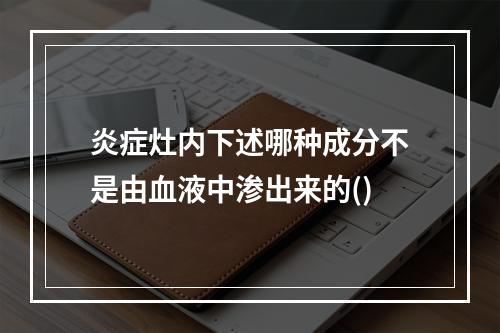 炎症灶内下述哪种成分不是由血液中渗出来的()