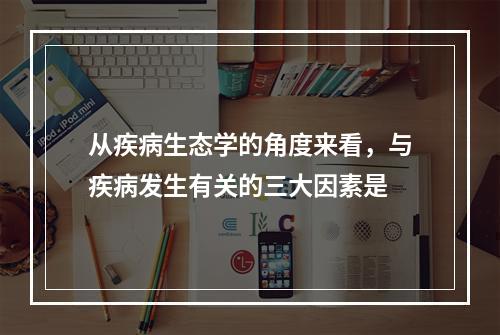 从疾病生态学的角度来看，与疾病发生有关的三大因素是