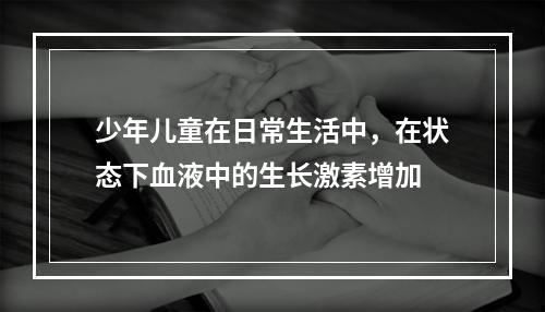 少年儿童在日常生活中，在状态下血液中的生长激素增加