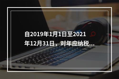 自2019年1月1日至2021年12月31日，对年应纳税所得