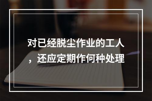 对已经脱尘作业的工人，还应定期作何种处理