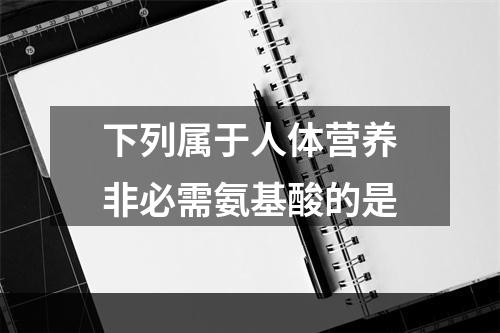 下列属于人体营养非必需氨基酸的是