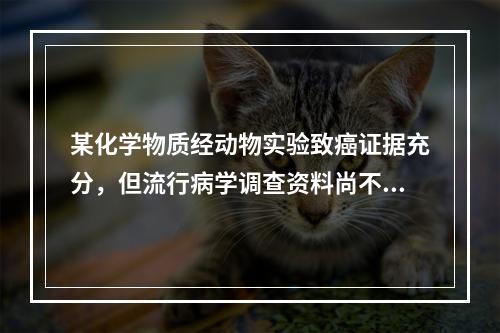 某化学物质经动物实验致癌证据充分，但流行病学调查资料尚不足，