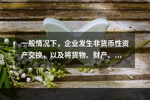 一般情况下，企业发生非货币性资产交换，以及将货物、财产、劳务