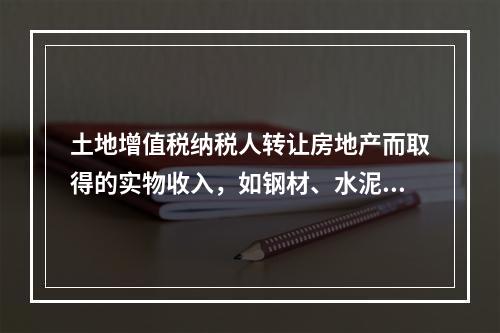 土地增值税纳税人转让房地产而取得的实物收入，如钢材、水泥等建