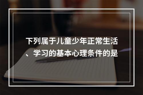 下列属于儿童少年正常生活、学习的基本心理条件的是