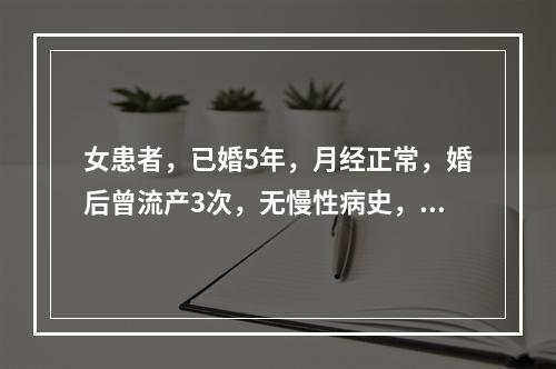 女患者，已婚5年，月经正常，婚后曾流产3次，无慢性病史，近两