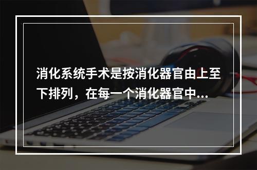 消化系统手术是按消化器官由上至下排列，在每一个消化器官中的排