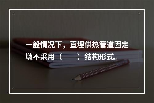 一般情况下，直埋供热管道固定墩不采用（　　）结构形式。