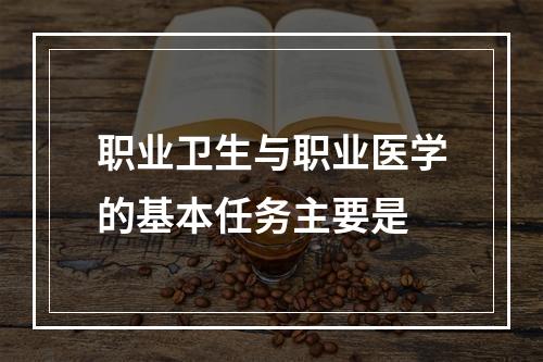 职业卫生与职业医学的基本任务主要是