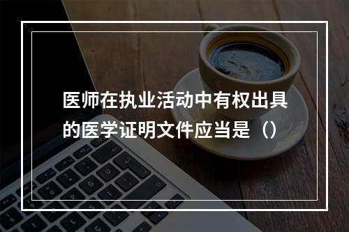 医师在执业活动中有权出具的医学证明文件应当是（）