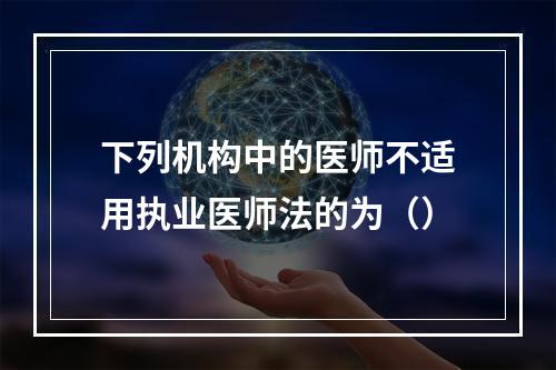 下列机构中的医师不适用执业医师法的为（）