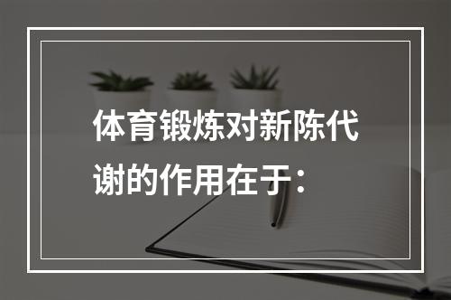 体育锻炼对新陈代谢的作用在于：