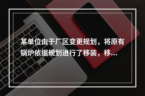 某单位由于厂区变更规划，将原有锅炉依据规划进行了移装，移装后