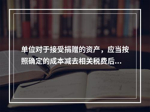 单位对于接受捐赠的资产，应当按照确定的成本减去相关税费后的净