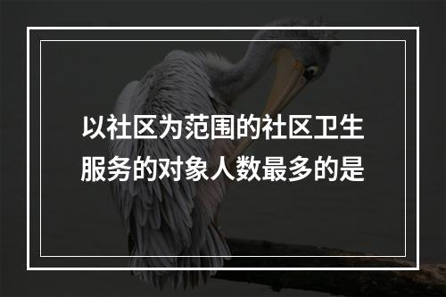 以社区为范围的社区卫生服务的对象人数最多的是