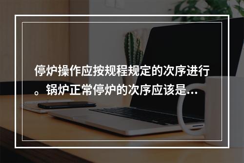 停炉操作应按规程规定的次序进行。锅炉正常停炉的次序应该是先停