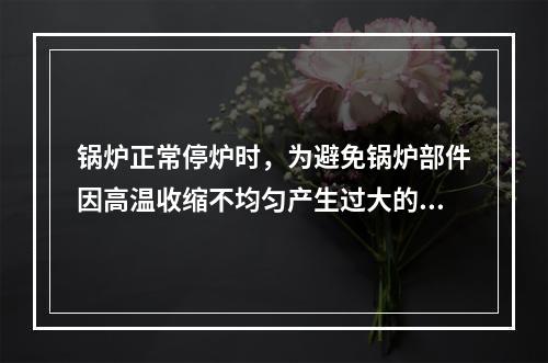 锅炉正常停炉时，为避免锅炉部件因高温收缩不均匀产生过大的热应