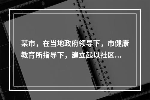 某市，在当地政府领导下，市健康教育所指导下，建立起以社区卫生