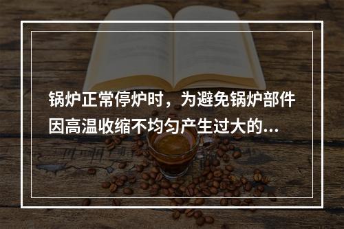 锅炉正常停炉时，为避免锅炉部件因高温收缩不均匀产生过大的热应