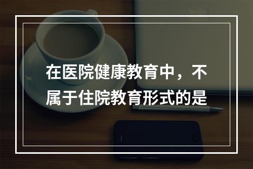 在医院健康教育中，不属于住院教育形式的是