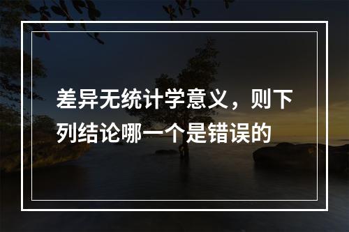 差异无统计学意义，则下列结论哪一个是错误的