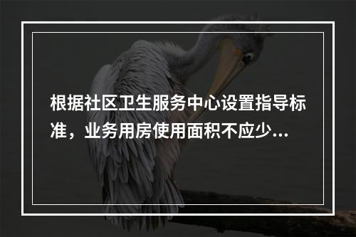 根据社区卫生服务中心设置指导标准，业务用房使用面积不应少于多