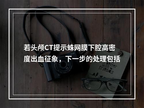 若头颅CT提示蛛网膜下腔高密度出血征象，下一步的处理包括