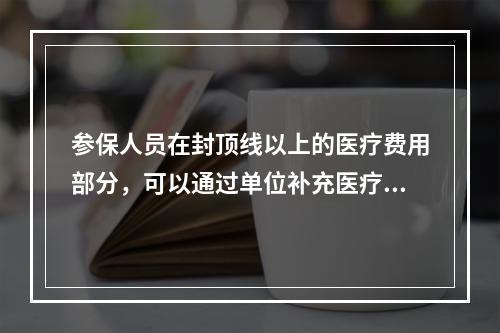 参保人员在封顶线以上的医疗费用部分，可以通过单位补充医疗保险