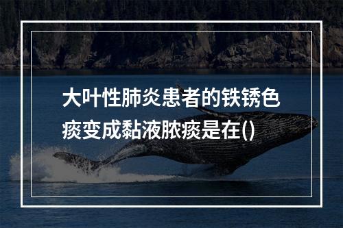 大叶性肺炎患者的铁锈色痰变成黏液脓痰是在()