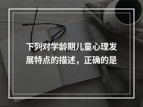 下列对学龄期儿童心理发展特点的描述，正确的是