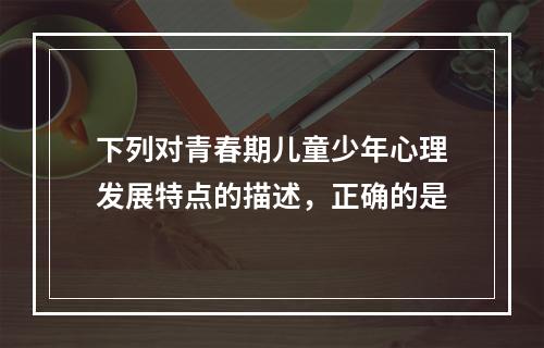 下列对青春期儿童少年心理发展特点的描述，正确的是