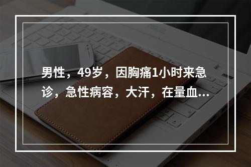 男性，49岁，因胸痛1小时来急诊，急性病容，大汗，在量血压时