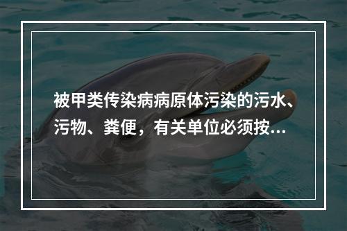 被甲类传染病病原体污染的污水、污物、粪便，有关单位必须按照下