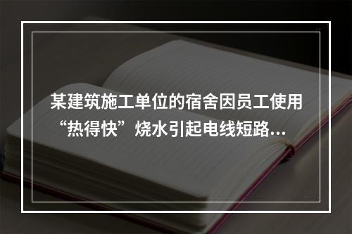 某建筑施工单位的宿舍因员工使用“热得快”烧水引起电线短路导致