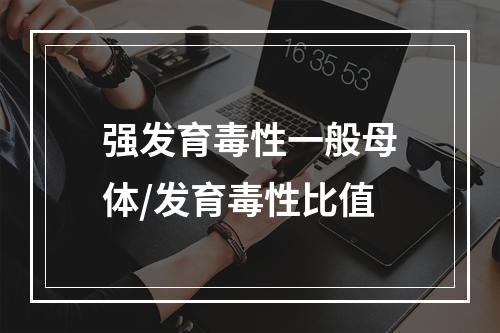 强发育毒性一般母体/发育毒性比值