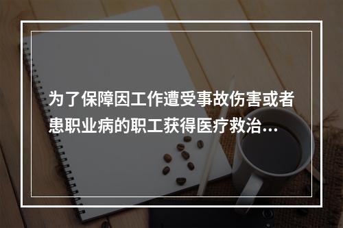 为了保障因工作遭受事故伤害或者患职业病的职工获得医疗救治和经