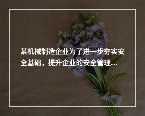 某机械制造企业为了进一步夯实安全基础，提升企业的安全管理水平