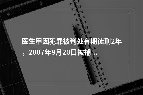 医生甲因犯罪被判处有期徒刑2年，2007年9月20日被捕，2