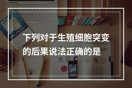 下列对于生殖细胞突变的后果说法正确的是