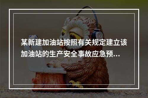 某新建加油站按照有关规定建立该加油站的生产安全事故应急预案体