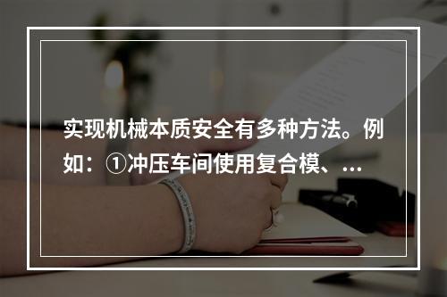 实现机械本质安全有多种方法。例如：①冲压车间使用复合模、多工