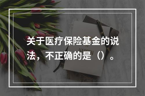 关于医疗保险基金的说法，不正确的是（）。