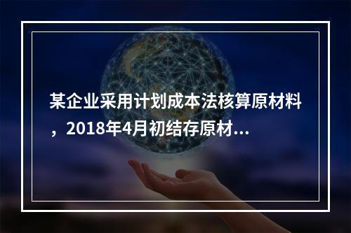 某企业采用计划成本法核算原材料，2018年4月初结存原材料计