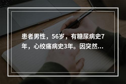 患者男性，56岁，有糖尿病史7年，心绞痛病史3年。因突然发作