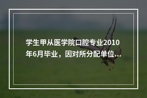 学生甲从医学院口腔专业2010年6月毕业，因对所分配单位不满