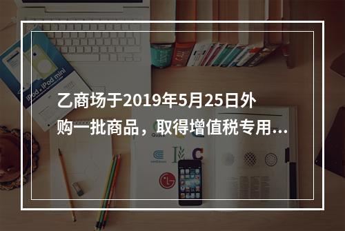 乙商场于2019年5月25日外购一批商品，取得增值税专用发票